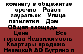 комнату в общежитие  срочно › Район ­ зауральск › Улица ­ пятилетки › Дом ­ 7 › Общая площадь ­ 12 › Цена ­ 200 000 - Все города Недвижимость » Квартиры продажа   . Ненецкий АО,Бугрино п.